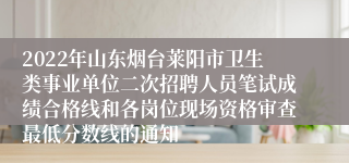 2022年山东烟台莱阳市卫生类事业单位二次招聘人员笔试成绩合格线和各岗位现场资格审查最低分数线的通知