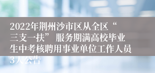 2022年荆州沙市区从全区“三支一扶” 服务期满高校毕业生中考核聘用事业单位工作人员3人公告