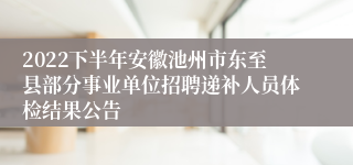 2022下半年安徽池州市东至县部分事业单位招聘递补人员体检结果公告