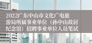 2022广东中山市文化广电旅游局所属事业单位（孙中山故居纪念馆）招聘事业单位人员笔试成绩公布