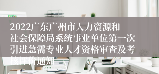 2022广东广州市人力资源和社会保障局系统事业单位第一次引进急需专业人才资格审查及考核评价通知