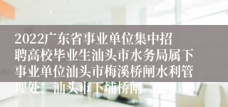 2022广东省事业单位集中招聘高校毕业生汕头市水务局属下事业单位汕头市梅溪桥闸水利管理处、汕头市下埔桥闸