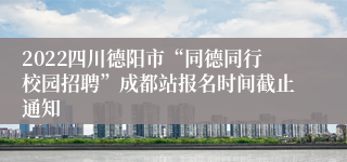 2022四川德阳市“同德同行校园招聘”成都站报名时间截止通知