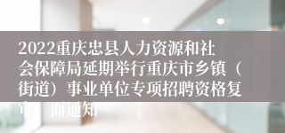 2022重庆忠县人力资源和社会保障局延期举行重庆市乡镇（街道）事业单位专项招聘资格复审、面通知