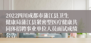 2022四川成都市蒲江县卫生健康局蒲江县紧密型医疗健康共同体招聘事业单位人员面试成绩公告