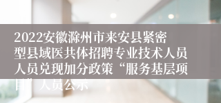 2022安徽滁州市来安县紧密型县域医共体招聘专业技术人员人员兑现加分政策“服务基层项目”人员公示