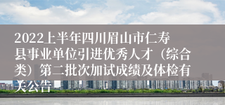 2022上半年四川眉山市仁寿县事业单位引进优秀人才（综合类）第二批次加试成绩及体检有关公告