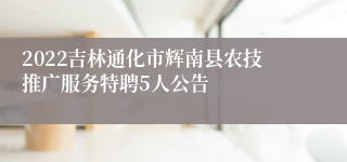 2022吉林通化市辉南县农技推广服务特聘5人公告