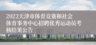 2022天津市体育竞赛和社会体育事务中心招聘优秀运动员考核结果公告