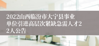 2022山西临汾市大宁县事业单位引进高层次紧缺急需人才22人公告