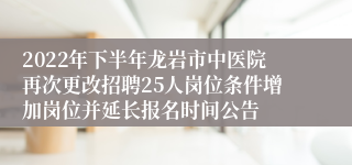 2022年下半年龙岩市中医院再次更改招聘25人岗位条件增加岗位并延长报名时间公告