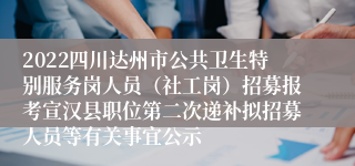 2022四川达州市公共卫生特别服务岗人员（社工岗）招募报考宣汉县职位第二次递补拟招募人员等有关事宜公示