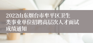 2022山东烟台市牟平区卫生类事业单位招聘高层次人才面试成绩通知