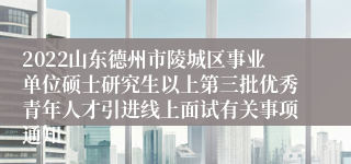 2022山东德州市陵城区事业单位硕士研究生以上第三批优秀青年人才引进线上面试有关事项通知