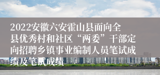 2022安徽六安霍山县面向全县优秀村和社区“两委”干部定向招聘乡镇事业编制人员笔试成绩及笔试成绩