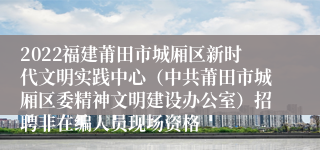 2022福建莆田市城厢区新时代文明实践中心（中共莆田市城厢区委精神文明建设办公室）招聘非在编人员现场资格