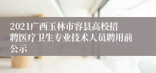 2021广西玉林市容县高校招聘医疗卫生专业技术人员聘用前公示