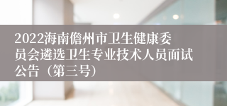 2022海南儋州市卫生健康委员会遴选卫生专业技术人员面试公告（第三号）