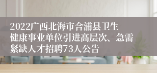 2022广西北海市合浦县卫生健康事业单位引进高层次、急需紧缺人才招聘73人公告