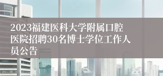 2023福建医科大学附属口腔医院招聘30名博士学位工作人员公告