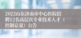 2022山东济南市中心医院招聘12名高层次专业技术人才（控制总量）公告