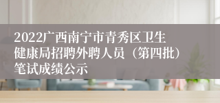 2022广西南宁市青秀区卫生健康局招聘外聘人员（第四批）笔试成绩公示