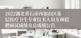 2022湖北黄石市西塞山区基层医疗卫生专业技术人员专项招聘面试成绩及总成绩公告