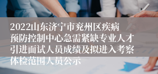 2022山东济宁市兖州区疾病预防控制中心急需紧缺专业人才引进面试人员成绩及拟进入考察体检范围人员公示