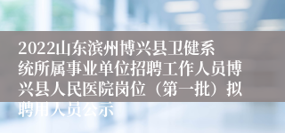 2022山东滨州博兴县卫健系统所属事业单位招聘工作人员博兴县人民医院岗位（第一批）拟聘用人员公示