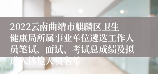 2022云南曲靖市麒麟区卫生健康局所属事业单位遴选工作人员笔试、面试、考试总成绩及拟进入体检人员名单