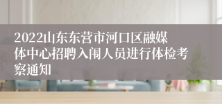 2022山东东营市河口区融媒体中心招聘入闱人员进行体检考察通知