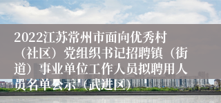 2022江苏常州市面向优秀村（社区）党组织书记招聘镇（街道）事业单位工作人员拟聘用人员名单公示（武进区）