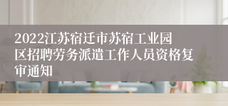 2022江苏宿迁市苏宿工业园区招聘劳务派遣工作人员资格复审通知