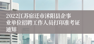 2022江苏宿迁市沭阳县企事业单位招聘工作人员打印准考证通知