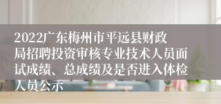 2022广东梅州市平远县财政局招聘投资审核专业技术人员面试成绩、总成绩及是否进入体检人员公示