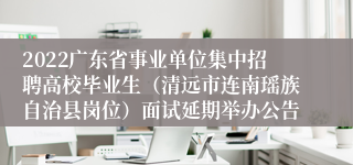 2022广东省事业单位集中招聘高校毕业生（清远市连南瑶族自治县岗位）面试延期举办公告