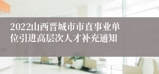 2022山西晋城市市直事业单位引进高层次人才补充通知