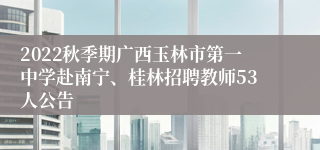 2022秋季期广西玉林市第一中学赴南宁、桂林招聘教师53人公告