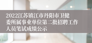 2022江苏镇江市丹阳市卫健委所属事业单位第二批招聘工作人员笔试成绩公示