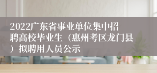 2022广东省事业单位集中招聘高校毕业生（惠州考区龙门县）拟聘用人员公示