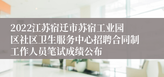 2022江苏宿迁市苏宿工业园区社区卫生服务中心招聘合同制工作人员笔试成绩公布