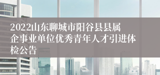 2022山东聊城市阳谷县县属企事业单位优秀青年人才引进体检公告