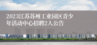 2023江苏苏州工业园区青少年活动中心招聘2人公告