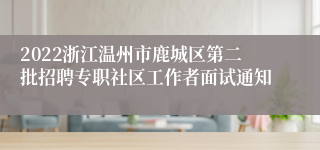 2022浙江温州市鹿城区第二批招聘专职社区工作者面试通知