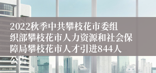 2022秋季中共攀枝花市委组织部攀枝花市人力资源和社会保障局攀枝花市人才引进844人公告