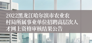 2022黑龙江哈尔滨市农业农村局所属事业单位招聘高层次人才网上资格审核结果公告