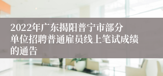 2022年广东揭阳普宁市部分单位招聘普通雇员线上笔试成绩的通告