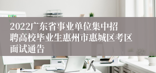 2022广东省事业单位集中招聘高校毕业生惠州市惠城区考区面试通告