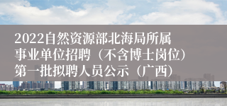 2022自然资源部北海局所属事业单位招聘（不含博士岗位）第一批拟聘人员公示（广西）