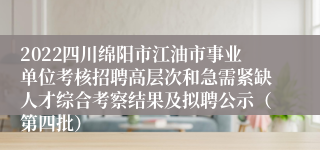 2022四川绵阳市江油市事业单位考核招聘高层次和急需紧缺人才综合考察结果及拟聘公示（第四批）